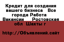 Кредит для создания вашего бизнеса - Все города Работа » Вакансии   . Ростовская обл.,Шахты г.